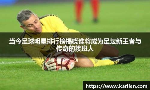 当今足球明星排行榜揭晓谁将成为足坛新王者与传奇的接班人